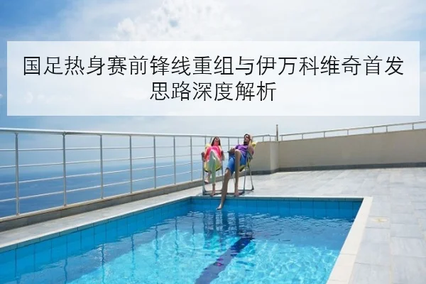 国足热身赛前锋线重组与伊万科维奇首发思路深度解析