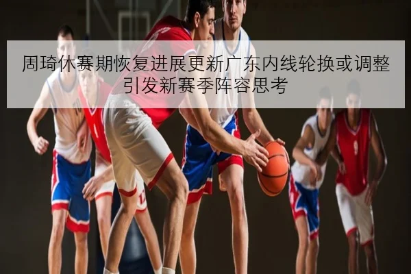 周琦休赛期恢复进展更新广东内线轮换或调整引发新赛季阵容思考