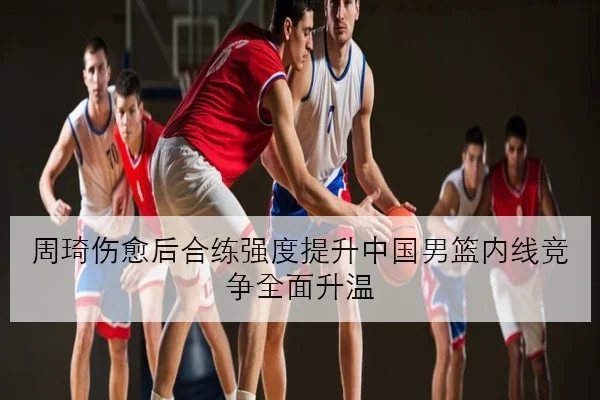 周琦伤愈后合练强度提升中国男篮内线竞争全面升温