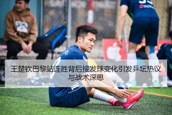 王楚钦巴黎站连胜背后接发球变化引发乒坛热议与战术深思